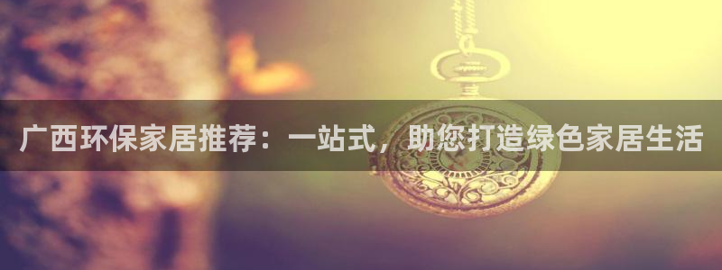 杏耀平台是真的吗：广西环保家居推荐：一站式，助您打造绿色家居