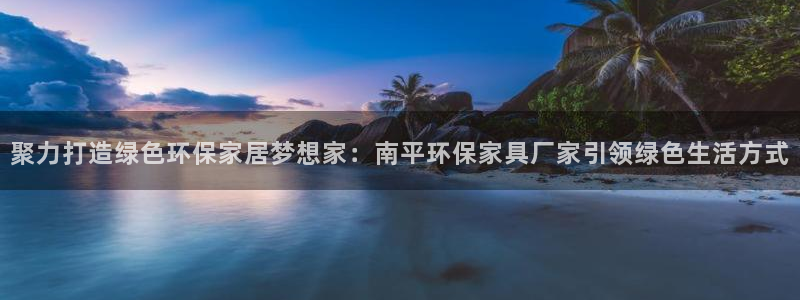 杏耀平台几年了：聚力打造绿色环保家居梦想家：南平环保家具厂家