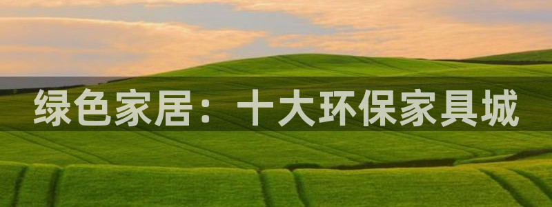 杏耀平台登录网站：绿色家居：十大环保家具城